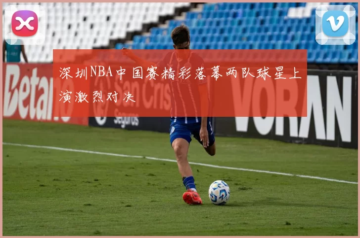 深圳NBA中国赛精彩落幕两队球星上演激烈对决