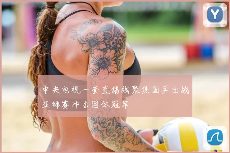 中央电视一套直播线聚焦国乒出战亚锦赛冲击团体冠军