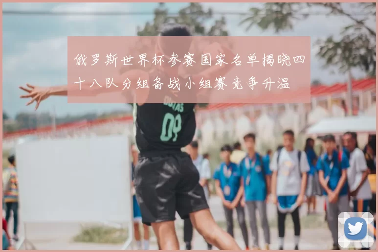 俄罗斯世界杯参赛国家名单揭晓四十八队分组备战小组赛竞争升温