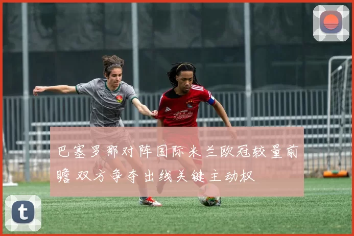 巴塞罗那对阵国际米兰欧冠较量前瞻 双方争夺出线关键主动权