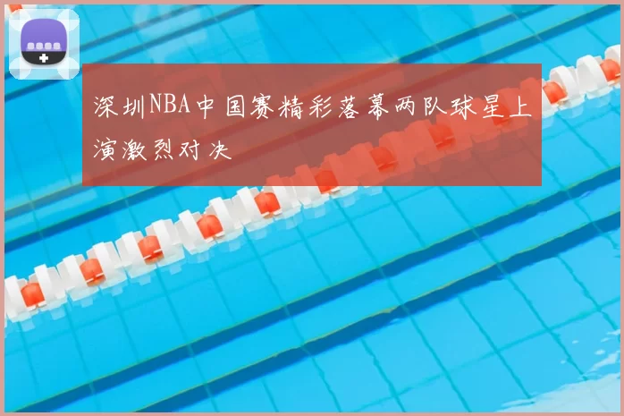 深圳NBA中国赛精彩落幕两队球星上演激烈对决