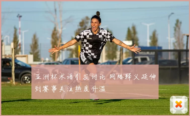 亚洲杯术语引发讨论 网络释义延伸到赛事关注热度升温