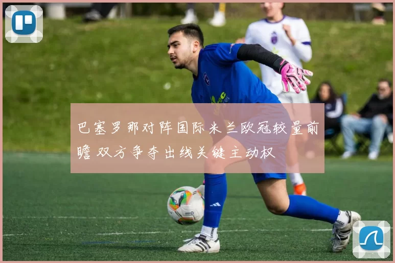 巴塞罗那对阵国际米兰欧冠较量前瞻 双方争夺出线关键主动权