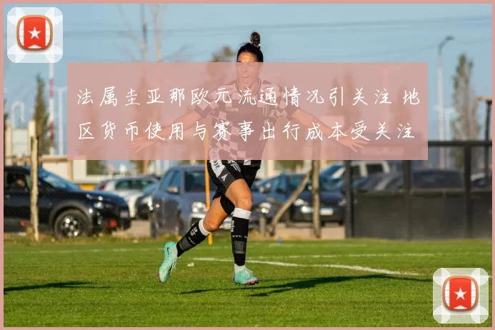 法属圭亚那欧元流通情况引关注 地区货币使用与赛事出行成本受关注