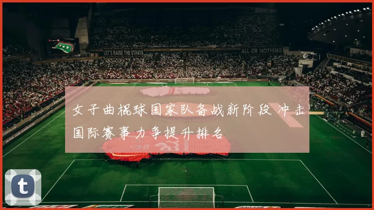 女子曲棍球国家队备战新阶段 冲击国际赛事力争提升排名