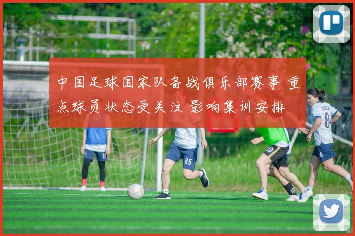 中国足球国家队备战俱乐部赛事 重点球员状态受关注 影响集训安排