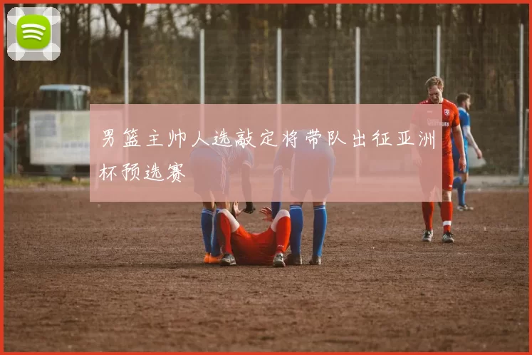 男篮主帅人选敲定将带队出征亚洲杯预选赛
