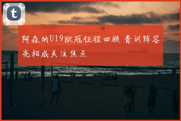 阿森纳U19欧冠征程回顾 青训阵容亮相成关注焦点