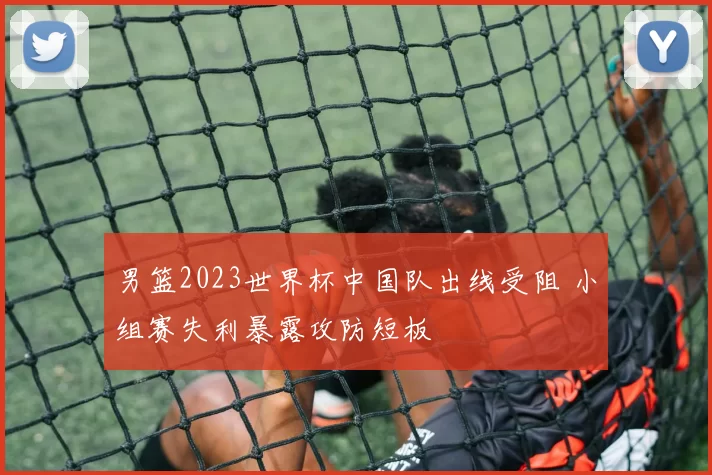 男篮2023世界杯中国队出线受阻 小组赛失利暴露攻防短板