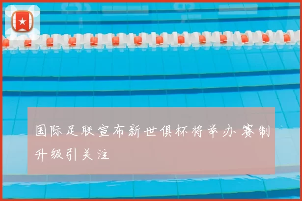国际足联宣布新世俱杯将举办 赛制升级引关注