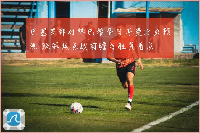 巴塞罗那对阵巴黎圣日耳曼比分预测 欧冠焦点战前瞻与胜负看点