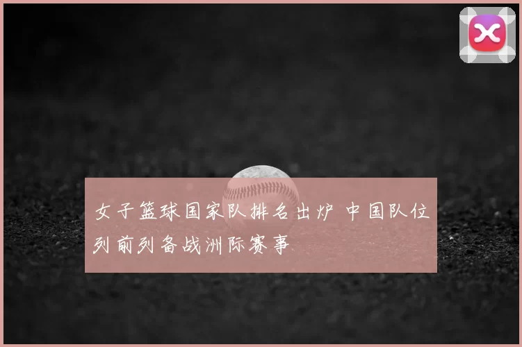 女子篮球国家队排名出炉 中国队位列前列备战洲际赛事