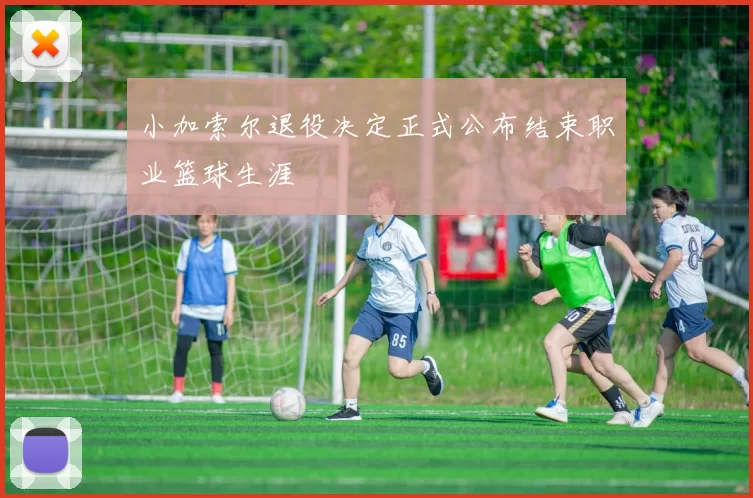 小加索尔退役决定正式公布结束职业篮球生涯