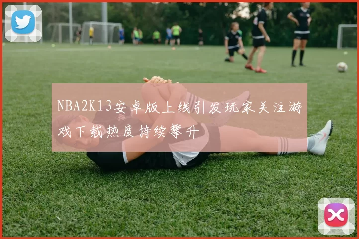 NBA2K13安卓版上线引发玩家关注游戏下载热度持续攀升