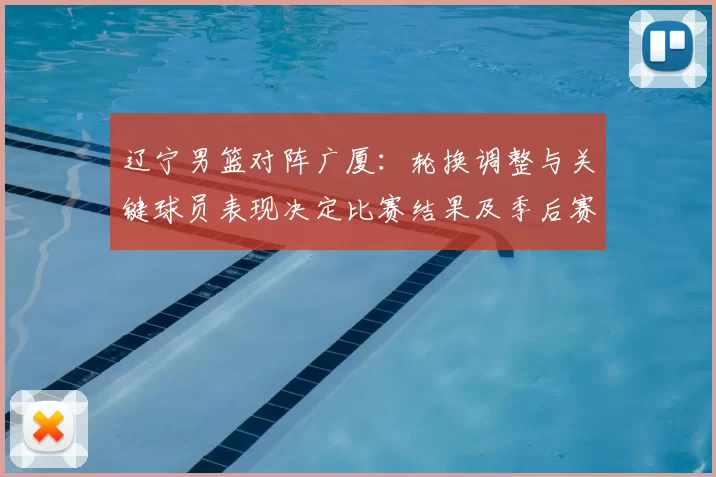 辽宁男篮对阵广厦：轮换调整与关键球员表现决定比赛结果及季后赛排位