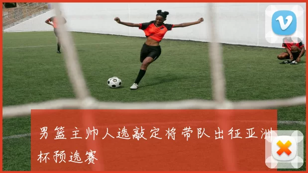 男篮主帅人选敲定将带队出征亚洲杯预选赛