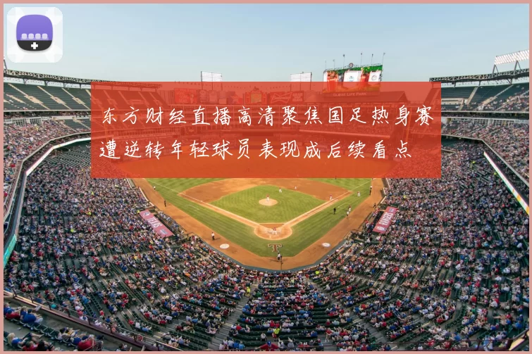 东方财经直播高清聚焦国足热身赛遭逆转年轻球员表现成后续看点