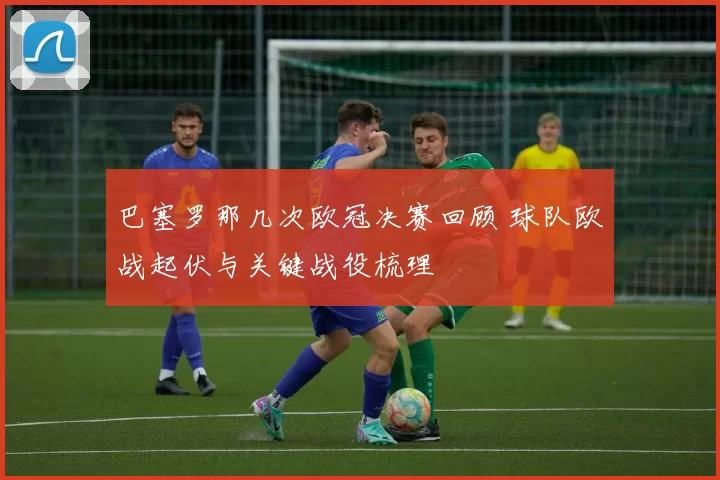 巴塞罗那几次欧冠决赛回顾 球队欧战起伏与关键战役梳理