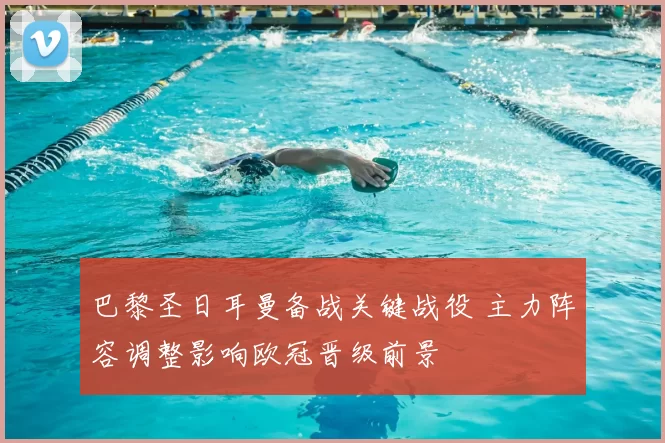 巴黎圣日耳曼备战关键战役 主力阵容调整影响欧冠晋级前景