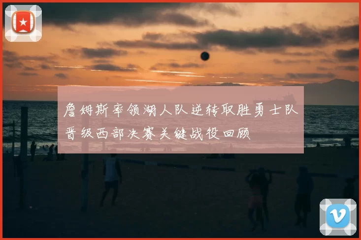 詹姆斯率领湖人队逆转取胜勇士队晋级西部决赛关键战役回顾