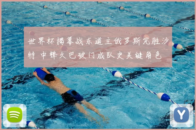 世界杯揭幕战东道主俄罗斯完胜沙特 中锋久巴破门成队史关键角色