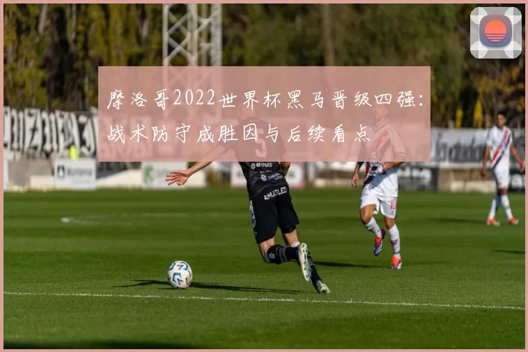 摩洛哥2022世界杯黑马晋级四强:战术防守成胜因与后续看点