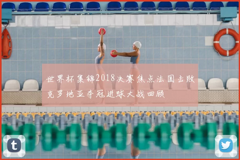 世界杯集锦2018决赛焦点法国击败克罗地亚夺冠进球大战回顾
