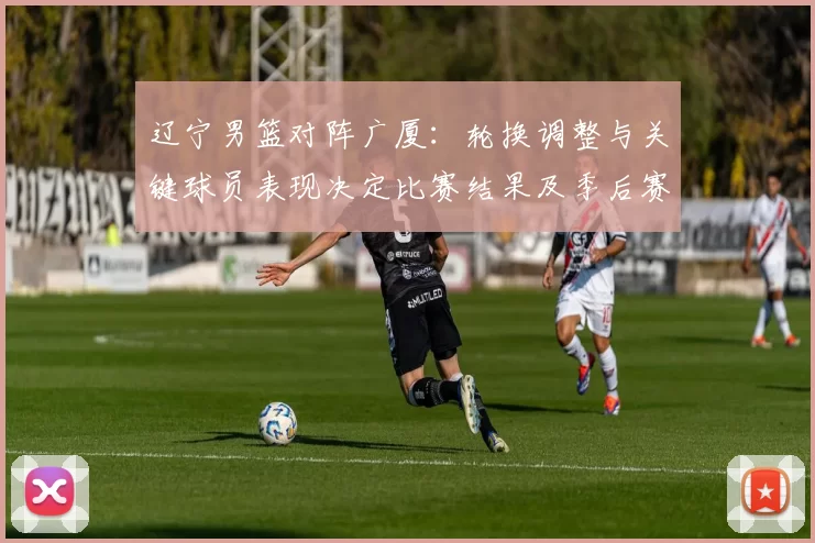 辽宁男篮对阵广厦：轮换调整与关键球员表现决定比赛结果及季后赛排位