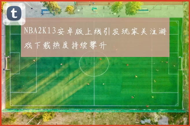 NBA2K13安卓版上线引发玩家关注游戏下载热度持续攀升