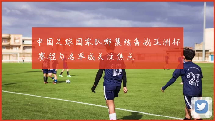 中国足球国家队哪集结备战亚洲杯 赛程与名单成关注焦点