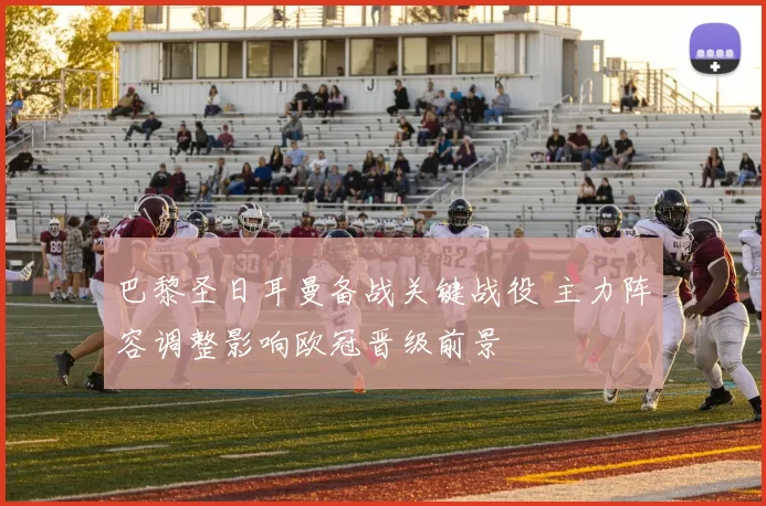 巴黎圣日耳曼备战关键战役 主力阵容调整影响欧冠晋级前景