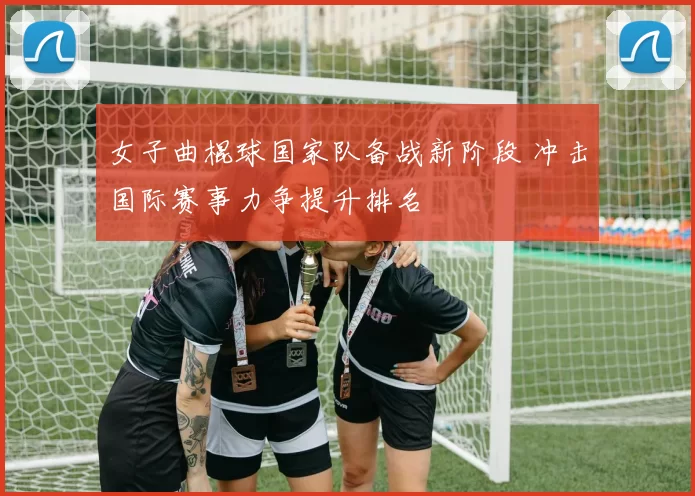 女子曲棍球国家队备战新阶段 冲击国际赛事力争提升排名