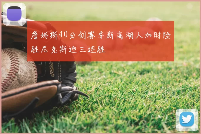 詹姆斯40分创赛季新高湖人加时险胜尼克斯迎三连胜