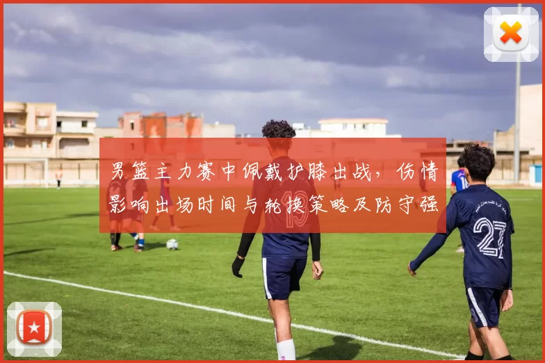 男篮主力赛中佩戴护膝出战,伤情影响出场时间与轮换策略及防守强度