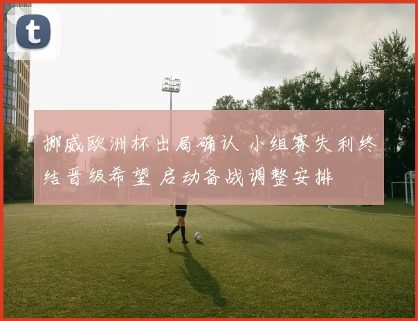 挪威欧洲杯出局确认 小组赛失利终结晋级希望 启动备战调整安排