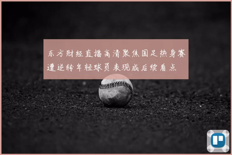 东方财经直播高清聚焦国足热身赛遭逆转年轻球员表现成后续看点