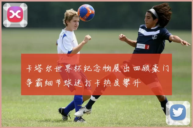 卡塔尔世界杯纪念物展出回顾豪门争霸细节球迷打卡热度攀升