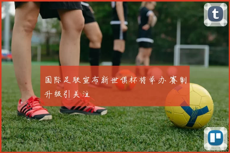 国际足联宣布新世俱杯将举办 赛制升级引关注