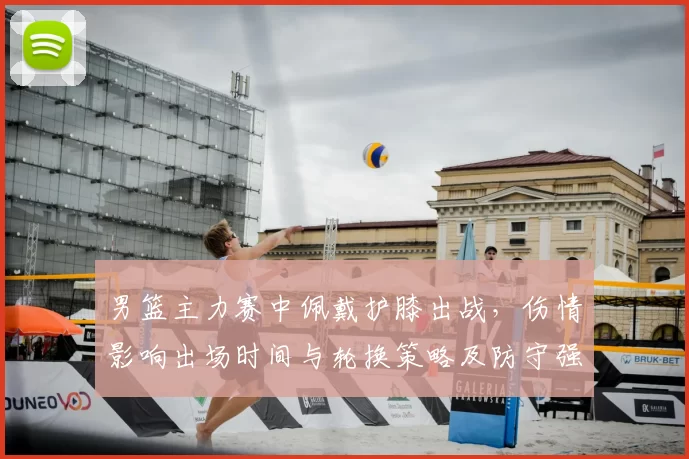 男篮主力赛中佩戴护膝出战，伤情影响出场时间与轮换策略及防守强度