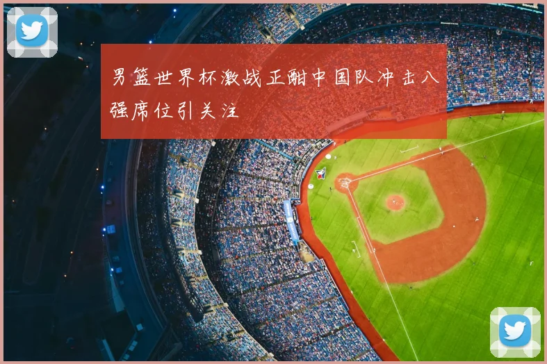 男篮世界杯激战正酣中国队冲击八强席位引关注