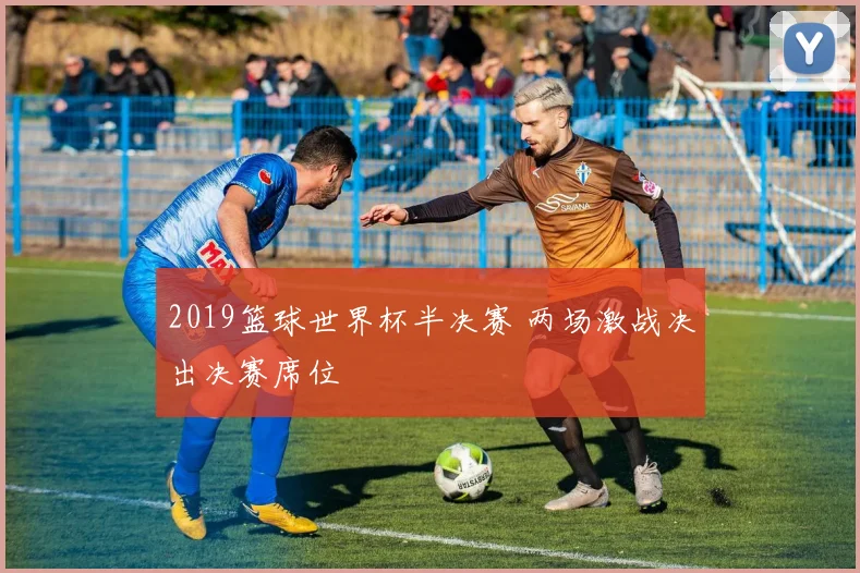 2019篮球世界杯半决赛 两场激战决出决赛席位