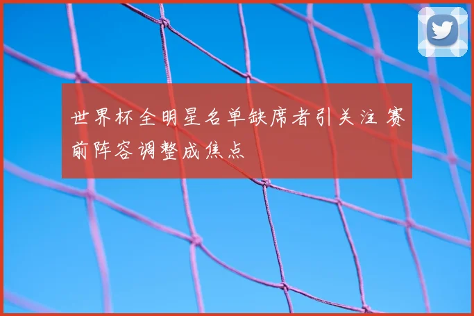 世界杯全明星名单缺席者引关注 赛前阵容调整成焦点