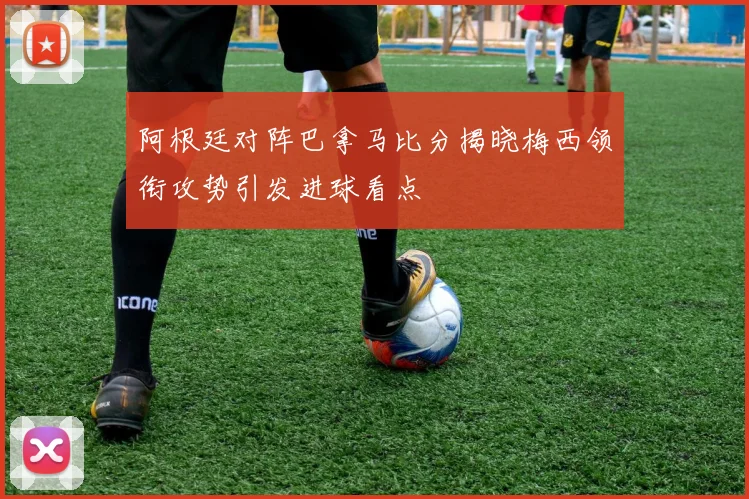 阿根廷对阵巴拿马比分揭晓梅西领衔攻势引发进球看点