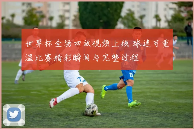 世界杯全场回放视频上线 球迷可重温比赛精彩瞬间与完整过程
