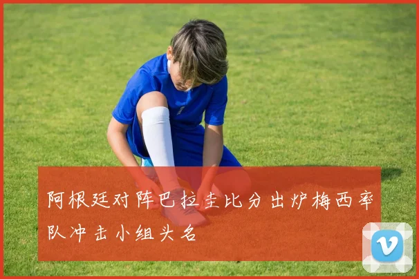 阿根廷对阵巴拉圭比分出炉梅西率队冲击小组头名