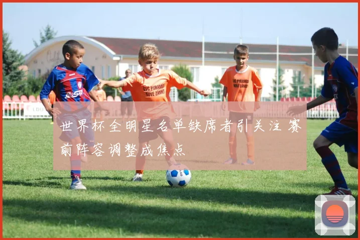 世界杯全明星名单缺席者引关注 赛前阵容调整成焦点