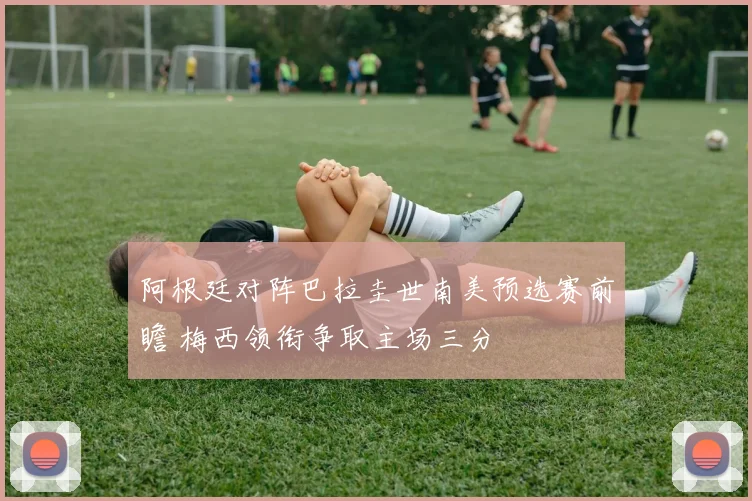 阿根廷对阵巴拉圭世南美预选赛前瞻 梅西领衔争取主场三分