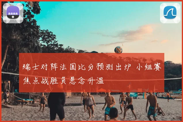 瑞士对阵法国比分预测出炉 小组赛焦点战胜负悬念升温