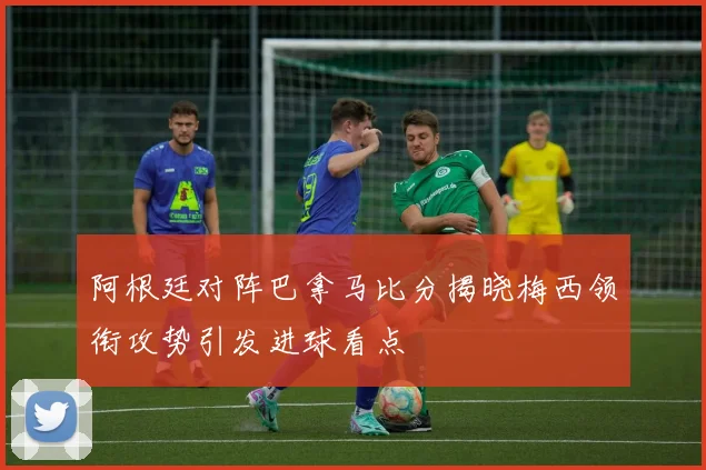 阿根廷对阵巴拿马比分揭晓梅西领衔攻势引发进球看点