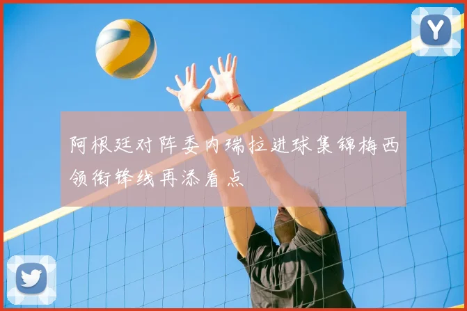 阿根廷对阵委内瑞拉进球集锦梅西领衔锋线再添看点